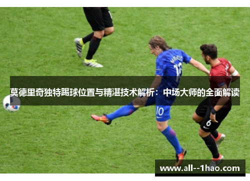 莫德里奇独特踢球位置与精湛技术解析：中场大师的全面解读