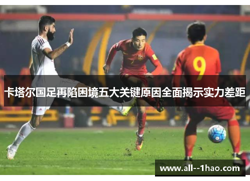 卡塔尔国足再陷困境五大关键原因全面揭示实力差距