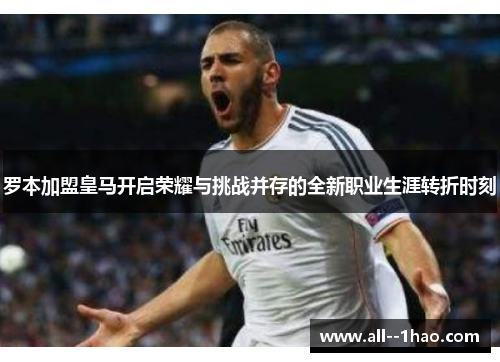 罗本加盟皇马开启荣耀与挑战并存的全新职业生涯转折时刻