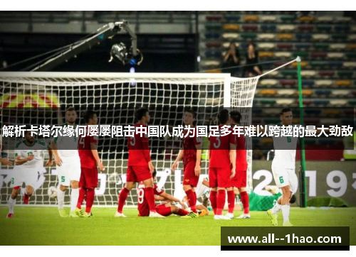 解析卡塔尔缘何屡屡阻击中国队成为国足多年难以跨越的最大劲敌