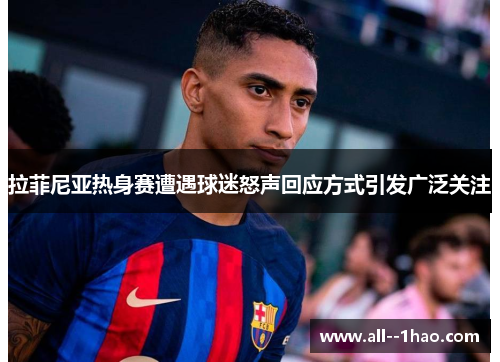 拉菲尼亚热身赛遭遇球迷怒声回应方式引发广泛关注 拉菲尼亚热身赛遭遇球迷怒声回应方式引发广泛关注