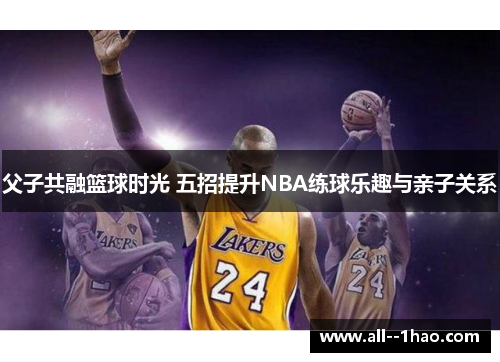 父子共融篮球时光 五招提升NBA练球乐趣与亲子关系 父子共融篮球时光 五招提升NBA练球乐趣与亲子关系