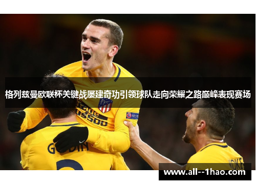 格列兹曼欧联杯关键战屡建奇功引领球队走向荣耀之路巅峰表现赛场