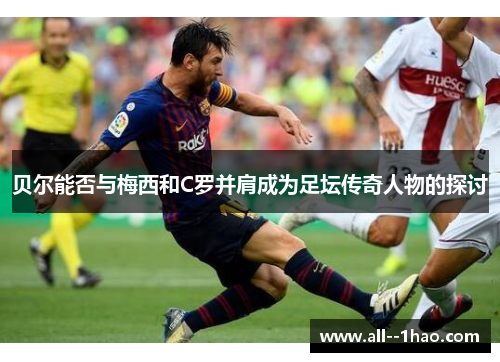 贝尔能否与梅西和C罗并肩成为足坛传奇人物的探讨