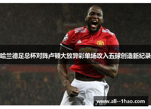 哈兰德足总杯对阵卢顿大放异彩单场攻入五球创造新纪录 哈兰德足总杯对阵卢顿大放异彩单场攻入五球创造新纪录