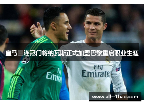 皇马三连冠门将纳瓦斯正式加盟巴黎重启职业生涯