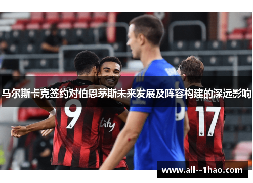 马尔斯卡克签约对伯恩茅斯未来发展及阵容构建的深远影响